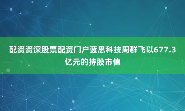 配资资深股票配资门户蓝思科技周群飞以677.3亿元的持股市值