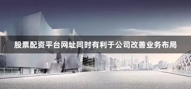 股票配资平台网址同时有利于公司改善业务布局
