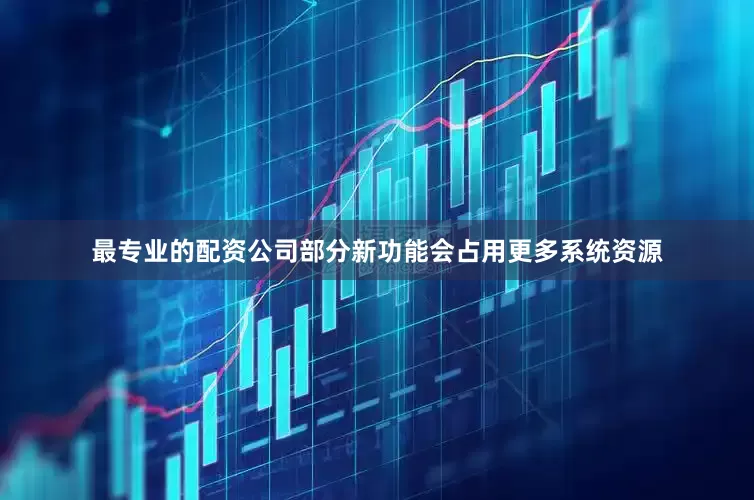 最专业的配资公司部分新功能会占用更多系统资源
